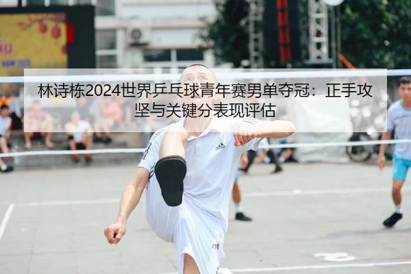 林诗栋2024世界乒乓球青年赛男单夺冠：正手攻坚与关键分表现评估